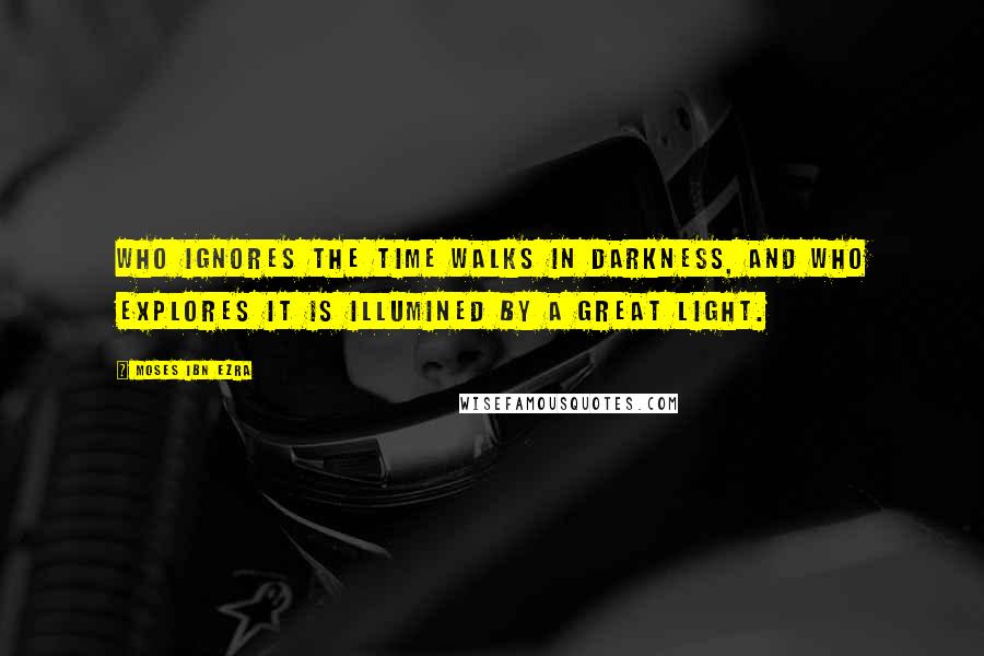 Moses Ibn Ezra Quotes: Who ignores the time walks in darkness, and who explores it is illumined by a great light.