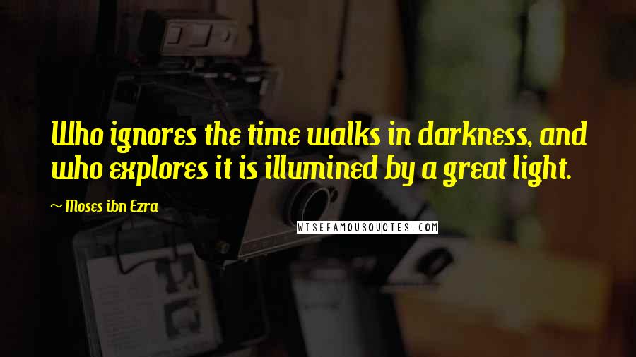 Moses Ibn Ezra Quotes: Who ignores the time walks in darkness, and who explores it is illumined by a great light.