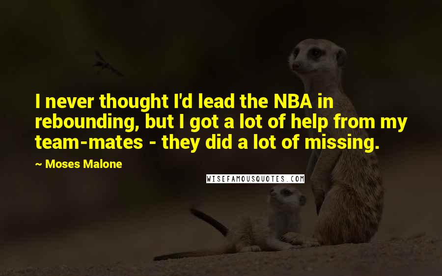 Moses Malone Quotes: I never thought I'd lead the NBA in rebounding, but I got a lot of help from my team-mates - they did a lot of missing.