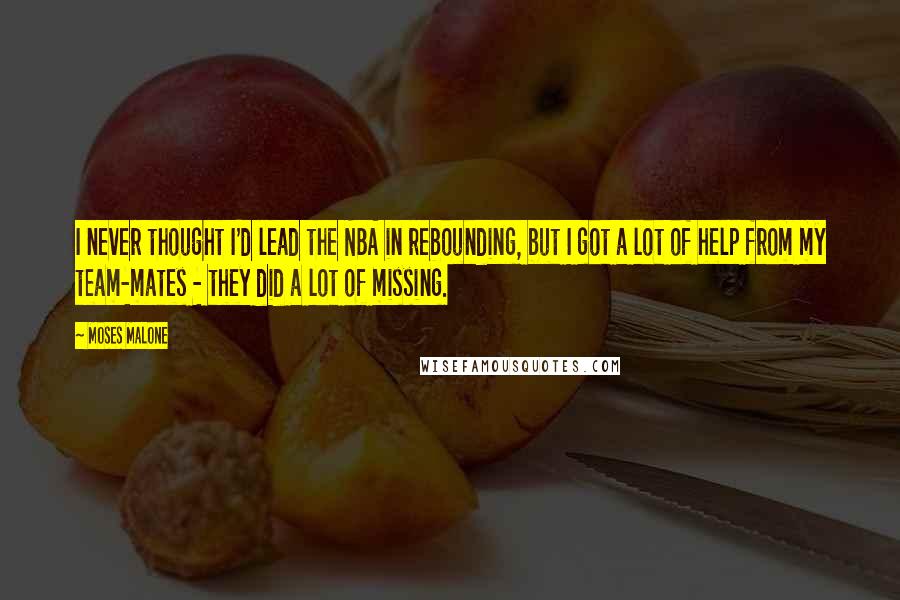 Moses Malone Quotes: I never thought I'd lead the NBA in rebounding, but I got a lot of help from my team-mates - they did a lot of missing.
