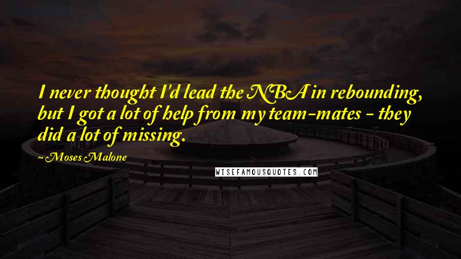 Moses Malone Quotes: I never thought I'd lead the NBA in rebounding, but I got a lot of help from my team-mates - they did a lot of missing.