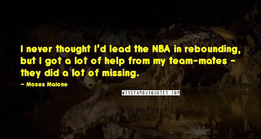 Moses Malone Quotes: I never thought I'd lead the NBA in rebounding, but I got a lot of help from my team-mates - they did a lot of missing.