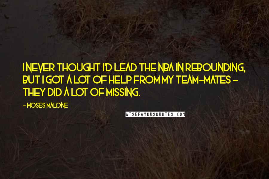 Moses Malone Quotes: I never thought I'd lead the NBA in rebounding, but I got a lot of help from my team-mates - they did a lot of missing.