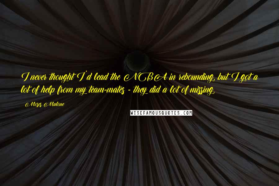 Moses Malone Quotes: I never thought I'd lead the NBA in rebounding, but I got a lot of help from my team-mates - they did a lot of missing.
