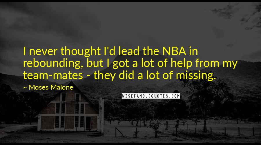 Moses Malone Quotes: I never thought I'd lead the NBA in rebounding, but I got a lot of help from my team-mates - they did a lot of missing.