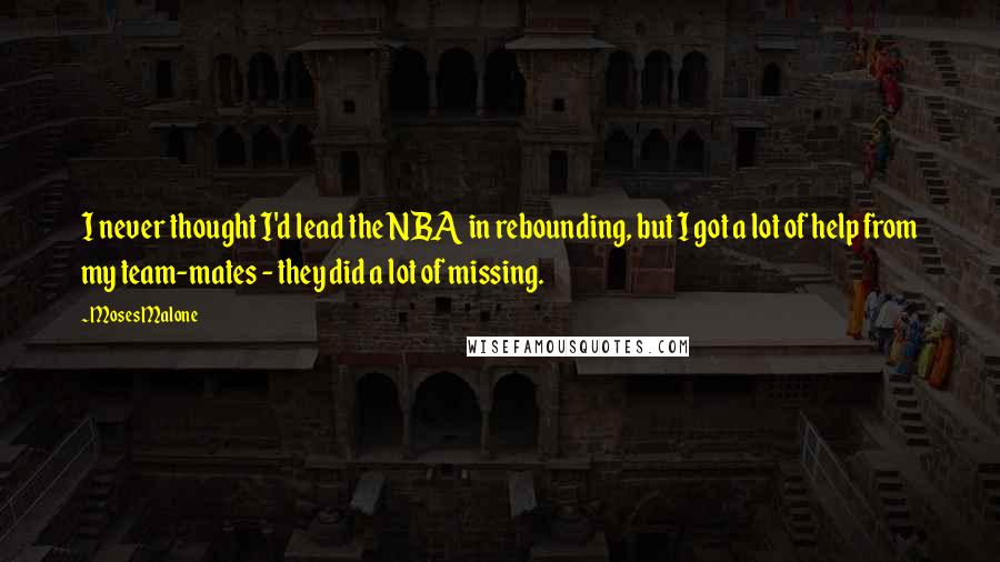 Moses Malone Quotes: I never thought I'd lead the NBA in rebounding, but I got a lot of help from my team-mates - they did a lot of missing.