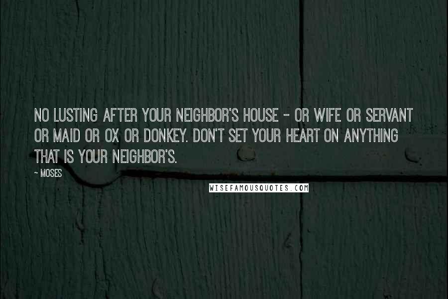 Moses Quotes: No lusting after your neighbor's house - or wife or servant or maid or ox or donkey. Don't set your heart on anything that is your neighbor's.