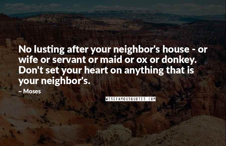 Moses Quotes: No lusting after your neighbor's house - or wife or servant or maid or ox or donkey. Don't set your heart on anything that is your neighbor's.