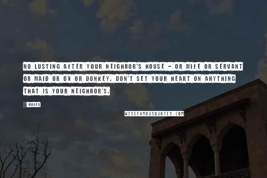 Moses Quotes: No lusting after your neighbor's house - or wife or servant or maid or ox or donkey. Don't set your heart on anything that is your neighbor's.