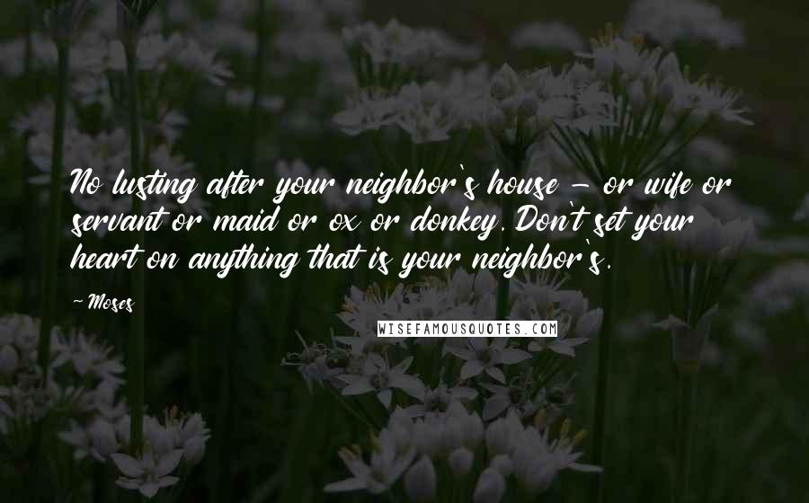 Moses Quotes: No lusting after your neighbor's house - or wife or servant or maid or ox or donkey. Don't set your heart on anything that is your neighbor's.