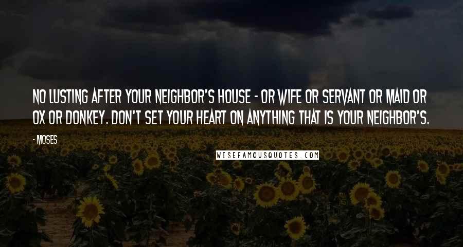 Moses Quotes: No lusting after your neighbor's house - or wife or servant or maid or ox or donkey. Don't set your heart on anything that is your neighbor's.