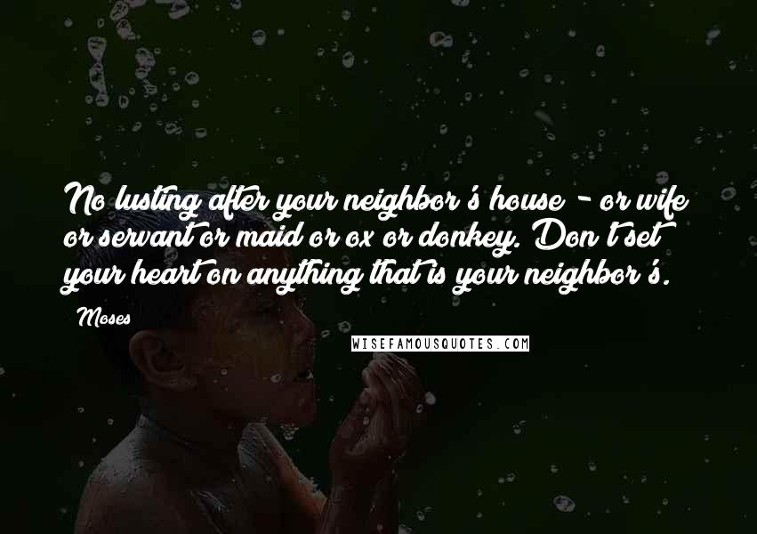 Moses Quotes: No lusting after your neighbor's house - or wife or servant or maid or ox or donkey. Don't set your heart on anything that is your neighbor's.