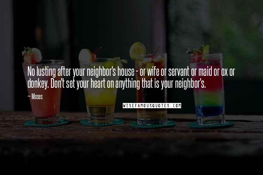 Moses Quotes: No lusting after your neighbor's house - or wife or servant or maid or ox or donkey. Don't set your heart on anything that is your neighbor's.