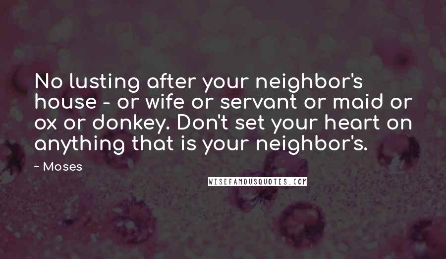 Moses Quotes: No lusting after your neighbor's house - or wife or servant or maid or ox or donkey. Don't set your heart on anything that is your neighbor's.