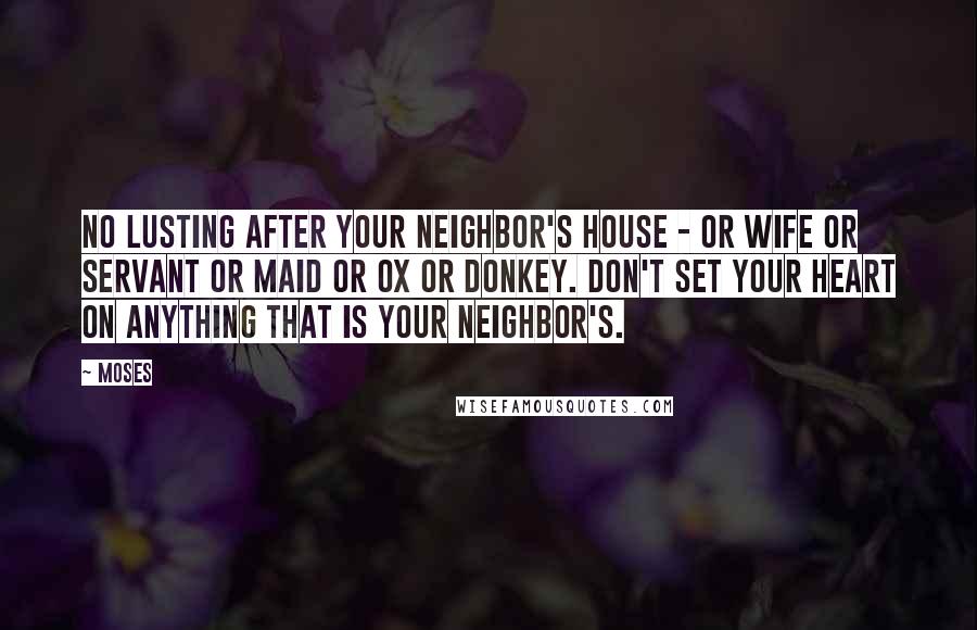 Moses Quotes: No lusting after your neighbor's house - or wife or servant or maid or ox or donkey. Don't set your heart on anything that is your neighbor's.