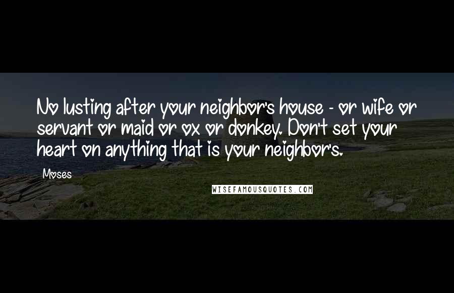 Moses Quotes: No lusting after your neighbor's house - or wife or servant or maid or ox or donkey. Don't set your heart on anything that is your neighbor's.