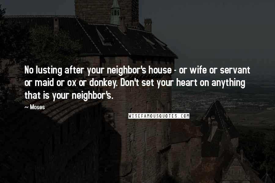 Moses Quotes: No lusting after your neighbor's house - or wife or servant or maid or ox or donkey. Don't set your heart on anything that is your neighbor's.