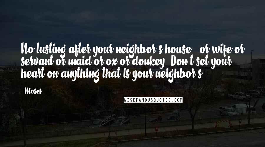 Moses Quotes: No lusting after your neighbor's house - or wife or servant or maid or ox or donkey. Don't set your heart on anything that is your neighbor's.