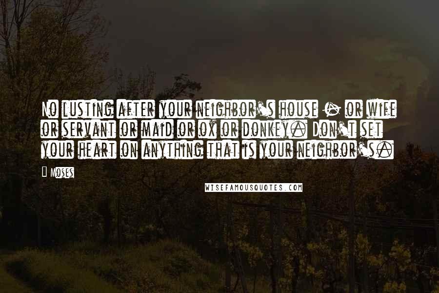 Moses Quotes: No lusting after your neighbor's house - or wife or servant or maid or ox or donkey. Don't set your heart on anything that is your neighbor's.