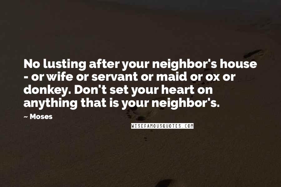 Moses Quotes: No lusting after your neighbor's house - or wife or servant or maid or ox or donkey. Don't set your heart on anything that is your neighbor's.