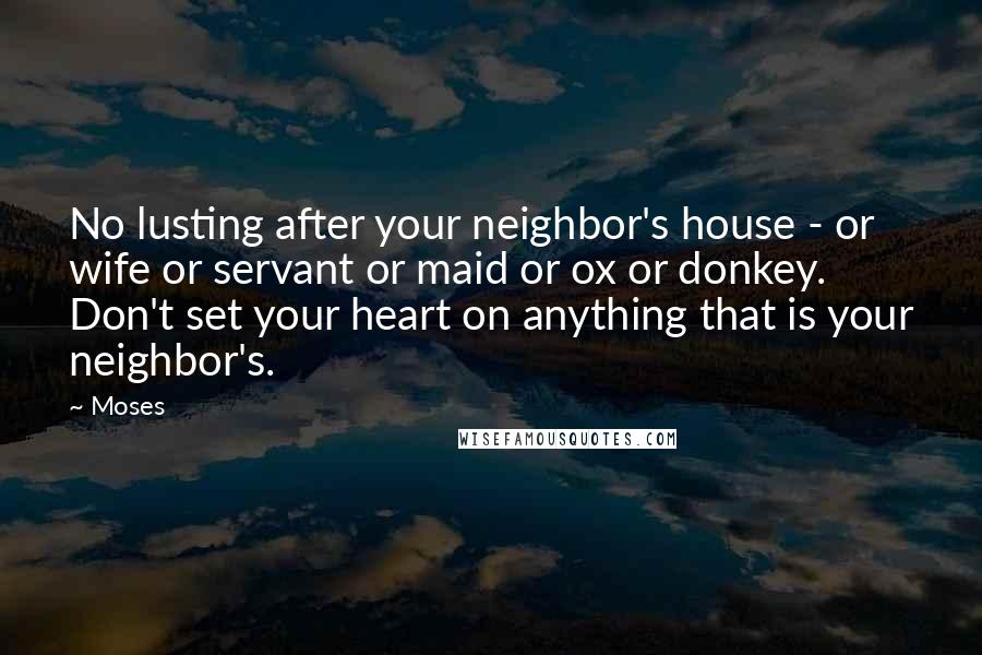 Moses Quotes: No lusting after your neighbor's house - or wife or servant or maid or ox or donkey. Don't set your heart on anything that is your neighbor's.