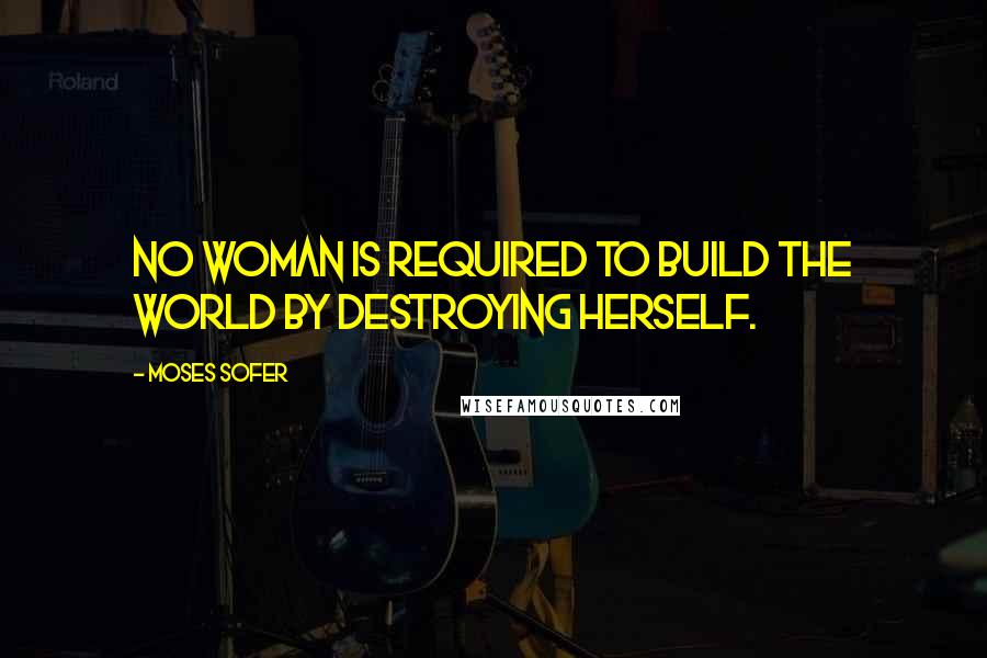 Moses Sofer Quotes: No woman is required to build the world by destroying herself.