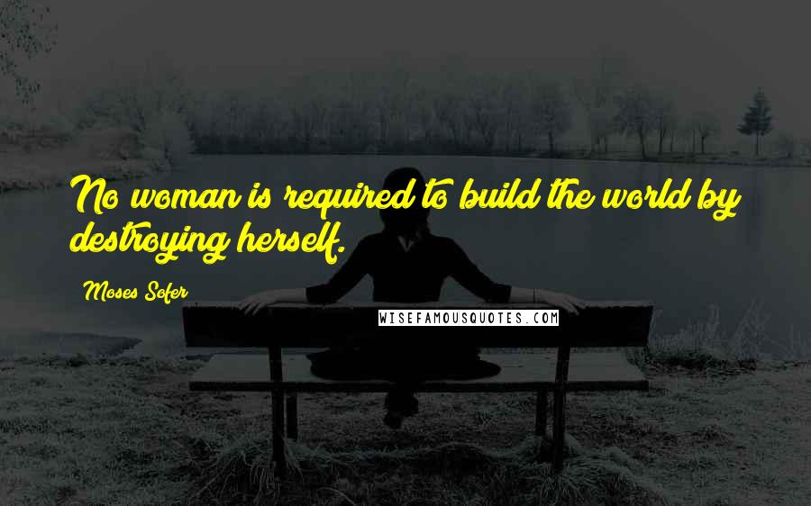 Moses Sofer Quotes: No woman is required to build the world by destroying herself.