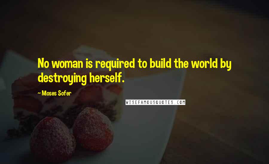 Moses Sofer Quotes: No woman is required to build the world by destroying herself.