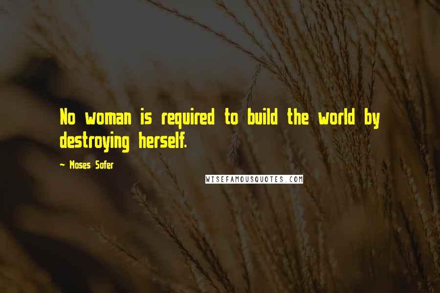 Moses Sofer Quotes: No woman is required to build the world by destroying herself.