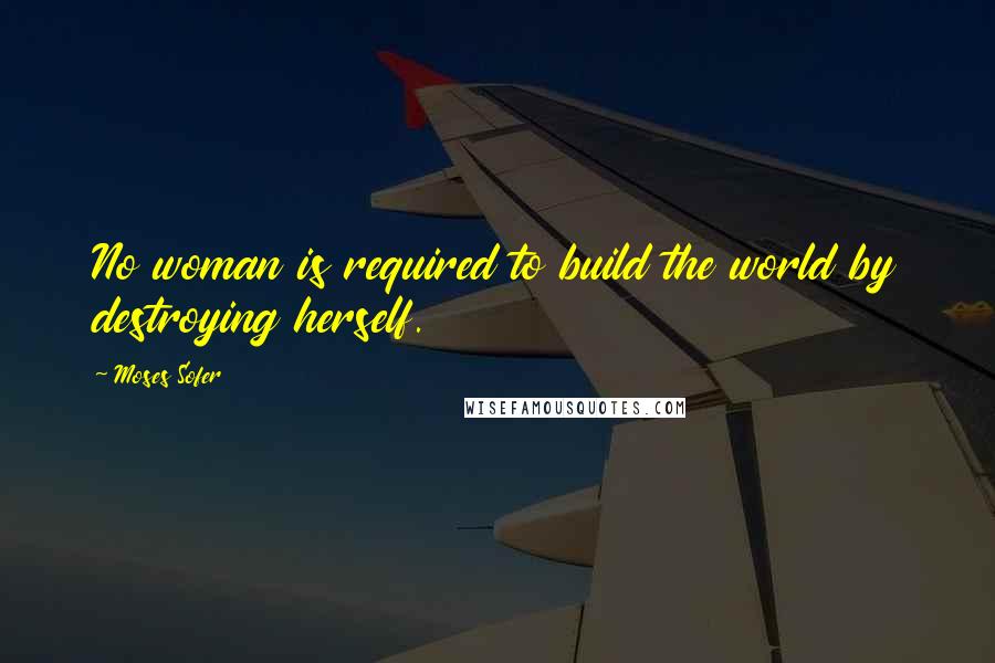 Moses Sofer Quotes: No woman is required to build the world by destroying herself.