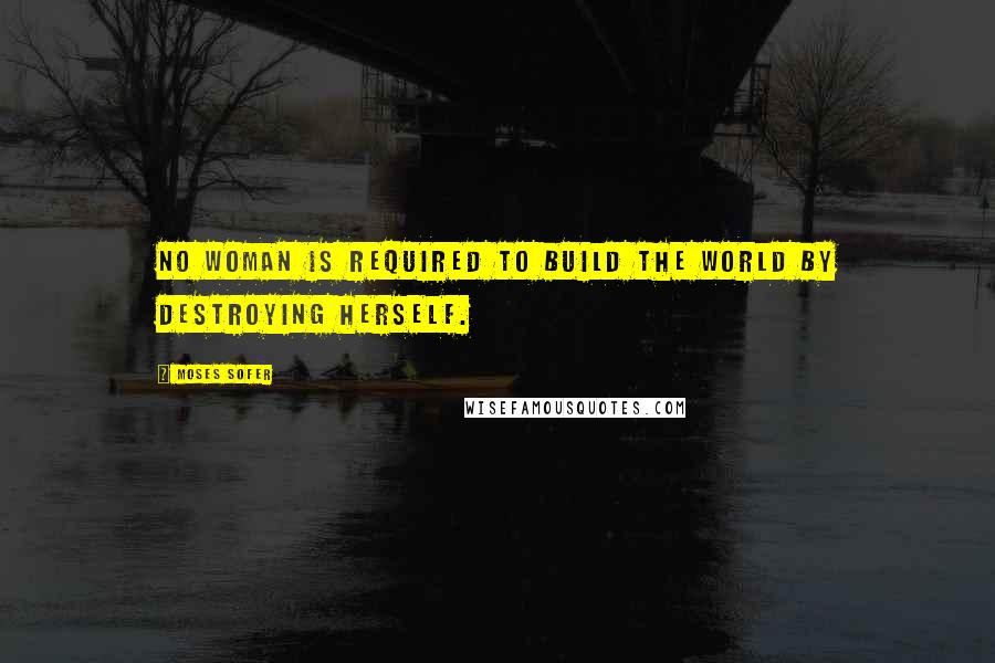 Moses Sofer Quotes: No woman is required to build the world by destroying herself.