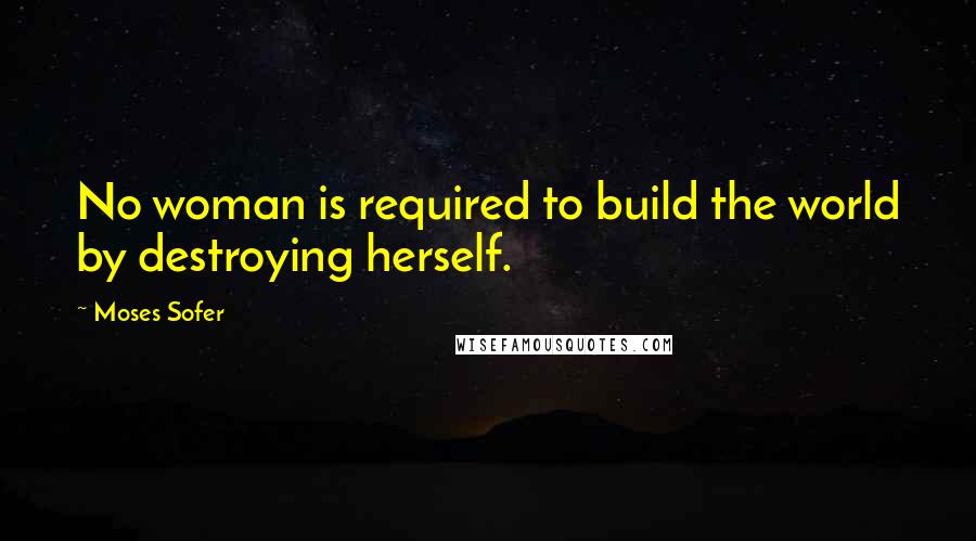 Moses Sofer Quotes: No woman is required to build the world by destroying herself.