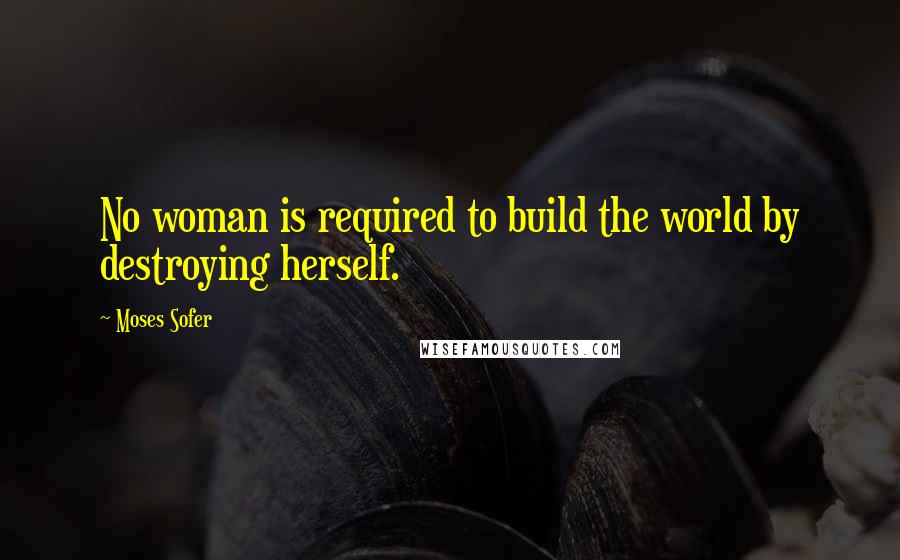 Moses Sofer Quotes: No woman is required to build the world by destroying herself.