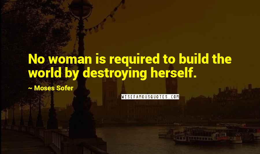 Moses Sofer Quotes: No woman is required to build the world by destroying herself.