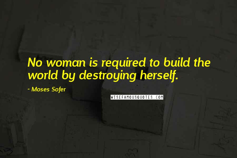 Moses Sofer Quotes: No woman is required to build the world by destroying herself.