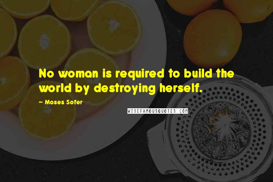 Moses Sofer Quotes: No woman is required to build the world by destroying herself.