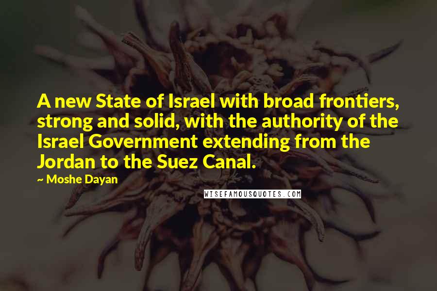 Moshe Dayan Quotes: A new State of Israel with broad frontiers, strong and solid, with the authority of the Israel Government extending from the Jordan to the Suez Canal.