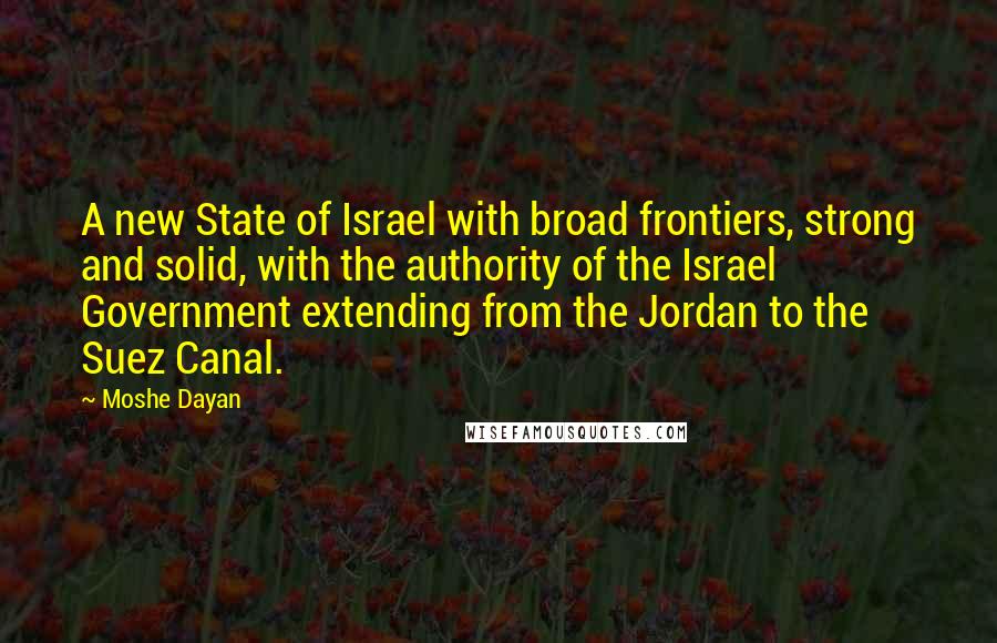 Moshe Dayan Quotes: A new State of Israel with broad frontiers, strong and solid, with the authority of the Israel Government extending from the Jordan to the Suez Canal.