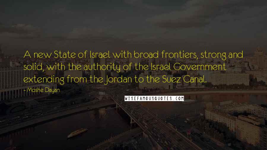 Moshe Dayan Quotes: A new State of Israel with broad frontiers, strong and solid, with the authority of the Israel Government extending from the Jordan to the Suez Canal.
