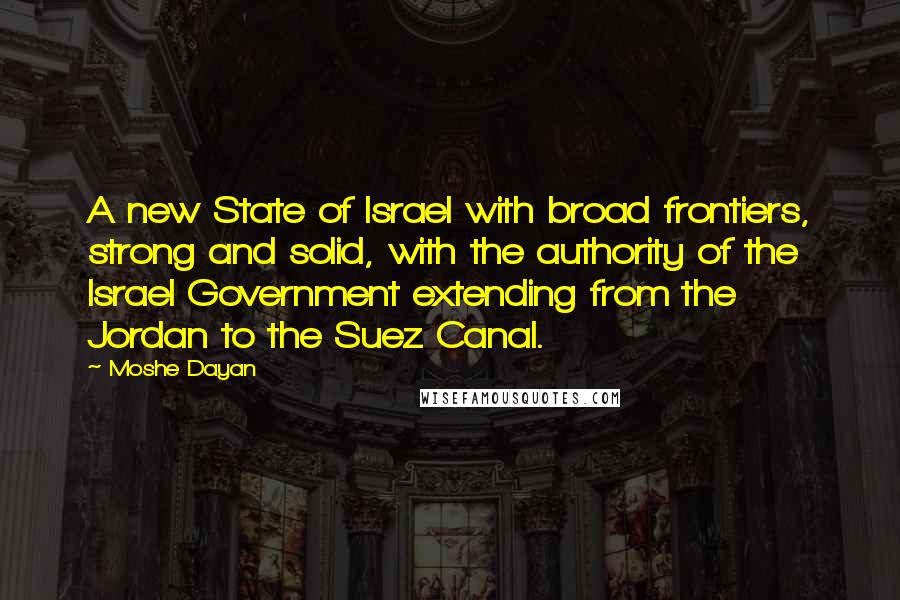 Moshe Dayan Quotes: A new State of Israel with broad frontiers, strong and solid, with the authority of the Israel Government extending from the Jordan to the Suez Canal.