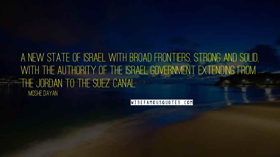 Moshe Dayan Quotes: A new State of Israel with broad frontiers, strong and solid, with the authority of the Israel Government extending from the Jordan to the Suez Canal.