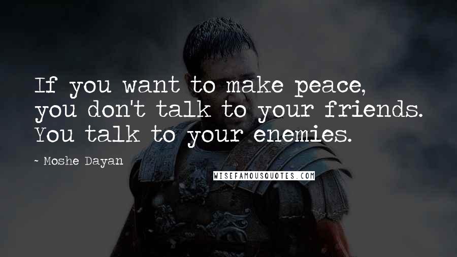 Moshe Dayan Quotes: If you want to make peace, you don't talk to your friends. You talk to your enemies.