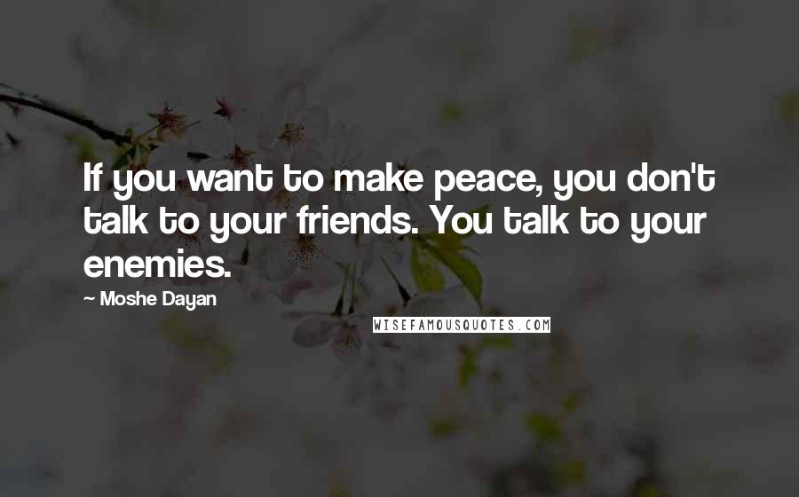 Moshe Dayan Quotes: If you want to make peace, you don't talk to your friends. You talk to your enemies.