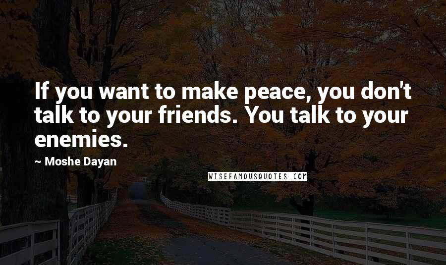 Moshe Dayan Quotes: If you want to make peace, you don't talk to your friends. You talk to your enemies.