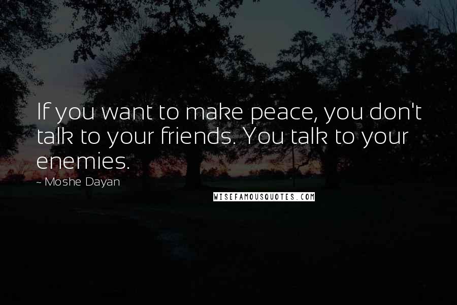 Moshe Dayan Quotes: If you want to make peace, you don't talk to your friends. You talk to your enemies.