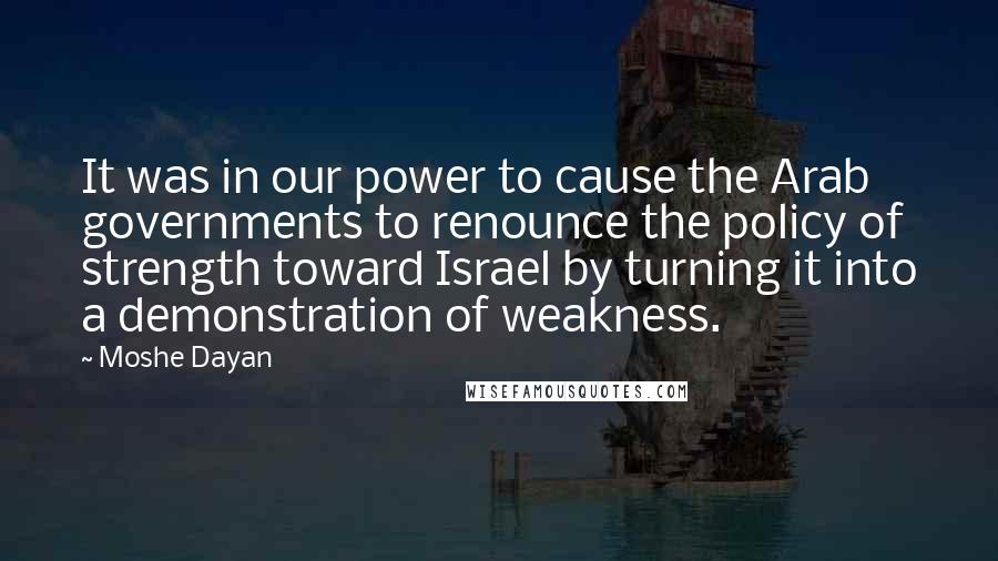 Moshe Dayan Quotes: It was in our power to cause the Arab governments to renounce the policy of strength toward Israel by turning it into a demonstration of weakness.