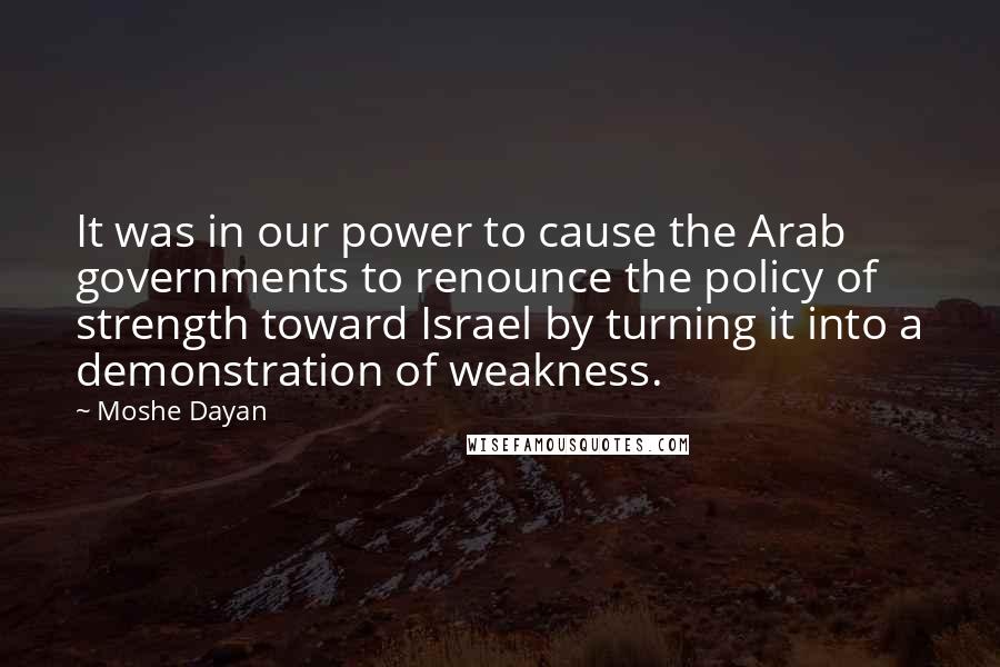 Moshe Dayan Quotes: It was in our power to cause the Arab governments to renounce the policy of strength toward Israel by turning it into a demonstration of weakness.