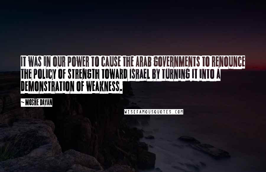 Moshe Dayan Quotes: It was in our power to cause the Arab governments to renounce the policy of strength toward Israel by turning it into a demonstration of weakness.