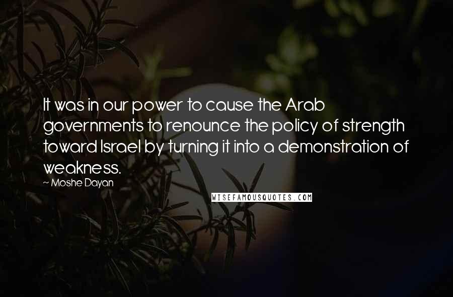 Moshe Dayan Quotes: It was in our power to cause the Arab governments to renounce the policy of strength toward Israel by turning it into a demonstration of weakness.