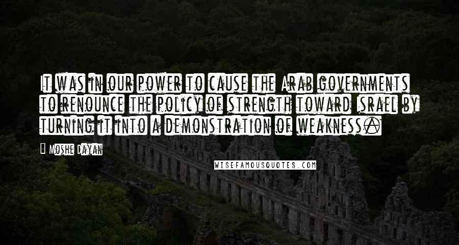 Moshe Dayan Quotes: It was in our power to cause the Arab governments to renounce the policy of strength toward Israel by turning it into a demonstration of weakness.